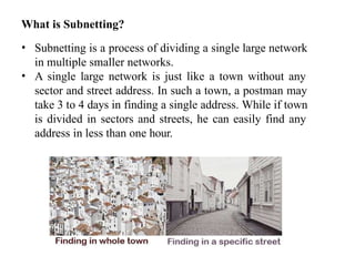 What is Subnetting?
• Subnetting is a process of dividing a single large network
in multiple smaller networks.
• A single large network is just like a town without any
sector and street address. In such a town, a postman may
take 3 to 4 days in finding a single address. While if town
is divided in sectors and streets, he can easily find any
address in less than one hour.
 