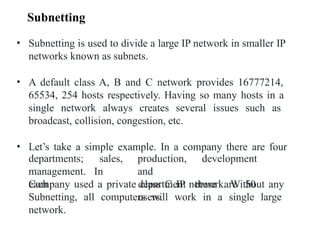 • Subnetting is used to divide a large IP network in smaller IP
networks known as subnets.
• A default class A, B and C network provides 16777214,
65534, 254 hosts respectively. Having so many hosts in a
single network always creates several issues such as
broadcast, collision, congestion, etc.
• Let’s take a simple example. In a company there are four
development
departments; sales,
management. In
each
production,
and
department there are 50
users.
Company used a private class C IP network. Without any
Subnetting, all computers will work in a single large
network.
Subnetting
 