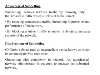 Advantage of Subnetting
•Subnetting reduces network traffic by allowing only
the broadcast traffic which is relevant to the subnet.
• By reducing unnecessary traffic, Subnetting improves overall
performance of the network.
• By blocking a subnet’ traffic in subnet, Subnetting increases
security of the network.
Disadvantage of Subnetting
•Different subnets need an intermediate device known as router
to communicate with each other.
•Subnetting adds complexity in network. An experienced
network administrator is required to manage the subnetted
network.
 