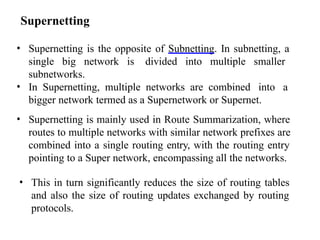 Supernetting
• Supernetting is the opposite of Subnetting. In subnetting, a
single big network is divided into multiple smaller
subnetworks.
• In Supernetting, multiple networks are combined into a
bigger network termed as a Supernetwork or Supernet.
• Supernetting is mainly used in Route Summarization, where
routes to multiple networks with similar network prefixes are
combined into a single routing entry, with the routing entry
pointing to a Super network, encompassing all the networks.
• This in turn significantly reduces the size of routing tables
and also the size of routing updates exchanged by routing
protocols.
 
