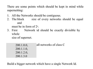 There are some points which should be kept in mind while
supernetting:
1. All the Networks should be contiguous.
2. The block size of every networks should be equal
and
must be in form of 2n.
3. First Network id should be exactly divisible by
whole
size of supernet.
Example – Suppose 4 small networks of class C
200.1.0.0,
200.1.1.0,
200.1.2.0,
200.1.3.0
Build a bigger network which have a single Network Id.
 
