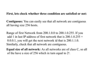 First, lets check whether three condition are satisfied or not:
Contiguous: You can easily see that all network are contiguous
all having size 256 hosts.
Range of first Network from 200.1.0.0 to 200.1.0.255. If you
add 1 in last IP address of first network that is 200.1.0.255 +
0.0.0.1, you will get the next network id that is 200.1.1.0.
Similarly, check that all network are contiguous.
Equal size of all network: As all networks are of class C, so all
of the have a size of 256 which in turn equal to 28.
 
