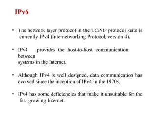 • The network layer protocol in the TCP/IP protocol suite is
currently IPv4 (Internetworking Protocol, version 4).
• IPv4 provides the host-to-host communication
between
systems in the Internet.
• Although IPv4 is well designed, data communication has
evolved since the inception of IPv4 in the 1970s.
• IPv4 has some deficiencies that make it unsuitable for the
fast-growing Internet.
IPv6
 