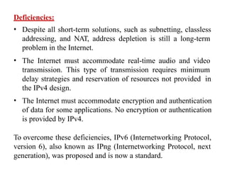 Deficiencies:
• Despite all short-term solutions, such as subnetting, classless
addressing, and NAT, address depletion is still a long-term
problem in the Internet.
• The Internet must accommodate real-time audio and video
transmission. This type of transmission requires minimum
delay strategies and reservation of resources not provided in
the IPv4 design.
• The Internet must accommodate encryption and authentication
of data for some applications. No encryption or authentication
is provided by IPv4.
To overcome these deficiencies, IPv6 (Internetworking Protocol,
version 6), also known as IPng (Internetworking Protocol, next
generation), was proposed and is now a standard.
 