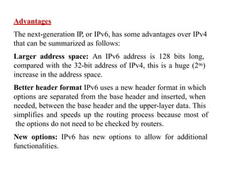 Advantages
The next-generation IP, or IPv6, has some advantages over IPv4
that can be summarized as follows:
Larger address space: An IPv6 address is 128 bits long,
compared with the 32-bit address of IPv4, this is a huge (296)
increase in the address space.
Better header format IPv6 uses a new header format in which
options are separated from the base header and inserted, when
needed, between the base header and the upper-layer data. This
simplifies and speeds up the routing process because most of
the options do not need to be checked by routers.
New options: IPv6 has new options to allow for additional
functionalities.
 