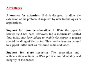 Advantages
Allowance for extension: IPv6 is designed to allow the
extension of the protocol if required by new technologies or
applications.
Support for resource allocation: In IPv6, the type-of-
service field has been removed, but a mechanism (called
flow label) has been added to enable the source to request
special handling of the packet. This mechanism can be used
to support traffic such as real-time audio and video.
Support for more security: The encryption and
authentication options in IPv6 provide confidentiality and
integrity of the packet.
 