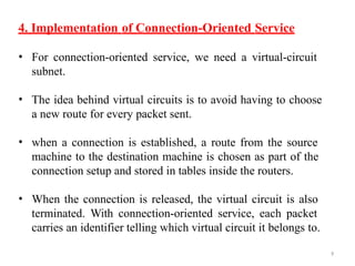 9
4. Implementation of Connection-Oriented Service
• For connection-oriented service, we need a virtual-circuit
subnet.
• The idea behind virtual circuits is to avoid having to choose
a new route for every packet sent.
• when a connection is established, a route from the source
machine to the destination machine is chosen as part of the
connection setup and stored in tables inside the routers.
• When the connection is released, the virtual circuit is also
terminated. With connection-oriented service, each packet
carries an identifier telling which virtual circuit it belongs to.
 