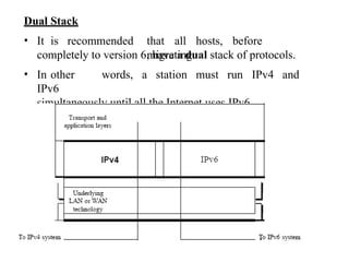 Dual Stack
• It is recommended that all hosts, before
migrating
completely to version 6, have a dual stack of protocols.
• In other words, a station must run IPv4 and
IPv6
simultaneously until all the Internet uses IPv6.
 