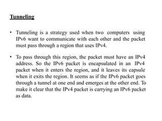 Tunneling
• Tunneling is a strategy used when two computers using
IPv6 want to communicate with each other and the packet
must pass through a region that uses IPv4.
• To pass through this region, the packet must have an IPv4
address. So the IPv6 packet is encapsulated in an IPv4
packet when it enters the region, and it leaves its capsule
when it exits the region. It seems as if the IPv6 packet goes
through a tunnel at one end and emerges at the other end. To
make it clear that the IPv4 packet is carrying an IPv6 packet
as data.
 