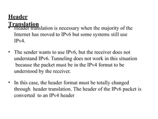 Header
Translation
• Header translation is necessary when the majority of the
Internet has moved to IPv6 but some systems still use
IPv4.
• The sender wants to use IPv6, but the receiver does not
understand IPv6. Tunneling does not work in this situation
because the packet must be in the IPv4 format to be
understood by the receiver.
• In this case, the header format must be totally changed
through header translation. The header of the IPv6 packet is
converted to an IPv4 header
 