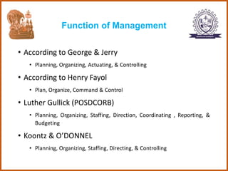Function of Management
• According to George & Jerry
• Planning, Organizing, Actuating, & Controlling
• According to Henry Fayol
• Plan, Organize, Command & Control
• Luther Gullick (POSDCORB)
• Planning, Organizing, Staffing, Direction, Coordinating , Reporting, &
Budgeting
• Koontz & O’DONNEL
• Planning, Organizing, Staffing, Directing, & Controlling
 