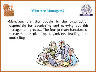 Who Are Managers?
•Managers are the people in the organization
responsible for developing and carrying out this
management process. The four primary functions of
managers are planning, organizing, leading, and
controlling.
 