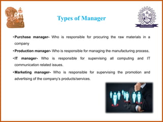 Types of Manager
•Purchase manager- Who is responsible for procuring the raw materials in a
company
•Production manager- Who is responsible for managing the manufacturing process.
•IT manager- Who is responsible for supervising all computing and IT
communication related issues.
•Marketing manager- Who is responsible for supervising the promotion and
advertising of the company’s products/services.
 