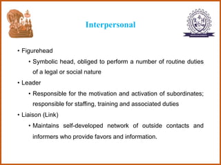Interpersonal
• Figurehead
• Symbolic head, obliged to perform a number of routine duties
of a legal or social nature
• Leader
• Responsible for the motivation and activation of subordinates;
responsible for staffing, training and associated duties
• Liaison (Link)
• Maintains self-developed network of outside contacts and
informers who provide favors and information.
 