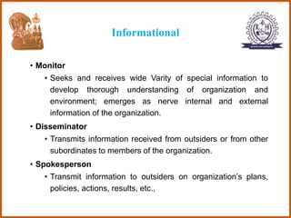 Informational
• Monitor
• Seeks and receives wide Varity of special information to
develop thorough understanding of organization and
environment; emerges as nerve internal and external
information of the organization.
• Disseminator
• Transmits information received from outsiders or from other
subordinates to members of the organization.
• Spokesperson
• Transmit information to outsiders on organization’s plans,
policies, actions, results, etc.,
 