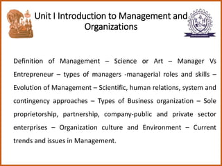 Unit I Introduction to Management and
Organizations
Definition of Management – Science or Art – Manager Vs
Entrepreneur – types of managers -managerial roles and skills –
Evolution of Management – Scientific, human relations, system and
contingency approaches – Types of Business organization – Sole
proprietorship, partnership, company-public and private sector
enterprises – Organization culture and Environment – Current
trends and issues in Management.
 