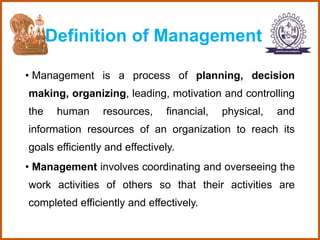 Definition of Management
• Management is a process of planning, decision
making, organizing, leading, motivation and controlling
the human resources, financial, physical, and
information resources of an organization to reach its
goals efficiently and effectively.
• Management involves coordinating and overseeing the
work activities of others so that their activities are
completed efficiently and effectively.
 