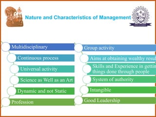 Nature and Characteristics of Management
Multidisciplinary
Continuous process
Universal activity
Science as Well as an Art
Dynamic and not Static
Profession
Group activity
Aims at obtaining wealthy resul
Skills and Experience in gettin
things done through people
System of authority
Intangible
Good Leadership
 