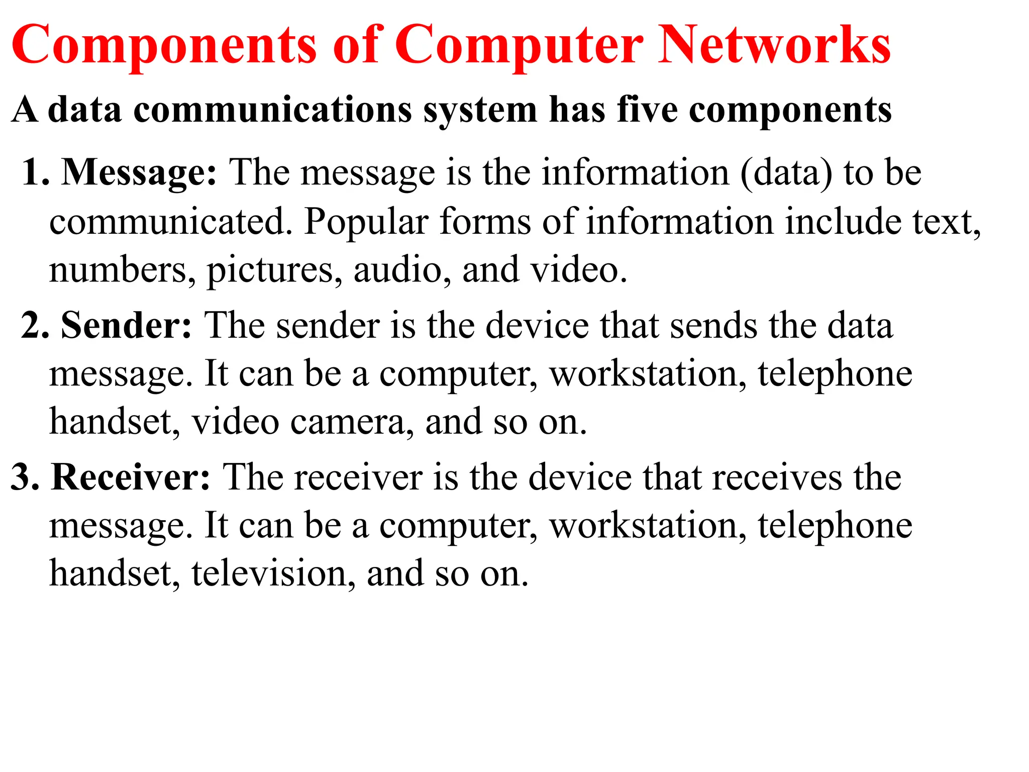Components of Computer Networks
A data communications system has five components
1. Message: The message is the information (data) to be
communicated. Popular forms of information include text,
numbers, pictures, audio, and video.
2. Sender: The sender is the device that sends the data
message. It can be a computer, workstation, telephone
handset, video camera, and so on.
3. Receiver: The receiver is the device that receives the
message. It can be a computer, workstation, telephone
handset, television, and so on.
 