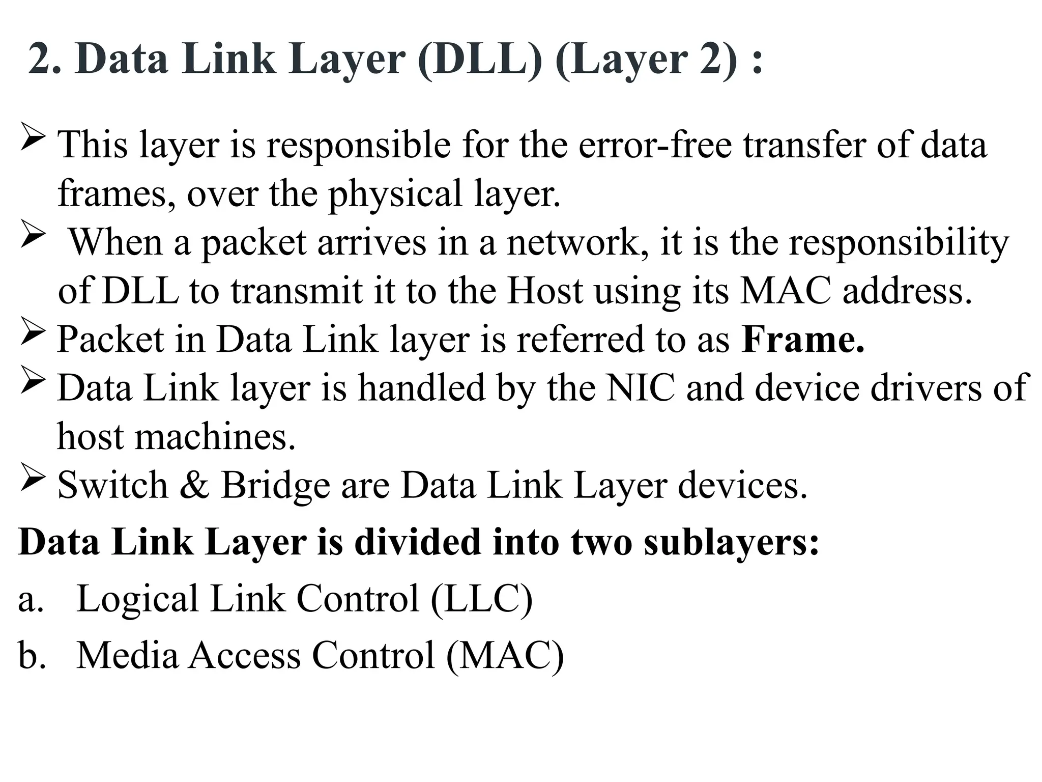  This layer is responsible for the error-free transfer of data
frames, over the physical layer.
 When a packet arrives in a network, it is the responsibility
of DLL to transmit it to the Host using its MAC address.
 Packet in Data Link layer is referred to as Frame.
 Data Link layer is handled by the NIC and device drivers of
host machines.
 Switch & Bridge are Data Link Layer devices.
Data Link Layer is divided into two sublayers:
a. Logical Link Control (LLC)
b. Media Access Control (MAC)
2. Data Link Layer (DLL) (Layer 2) :
 