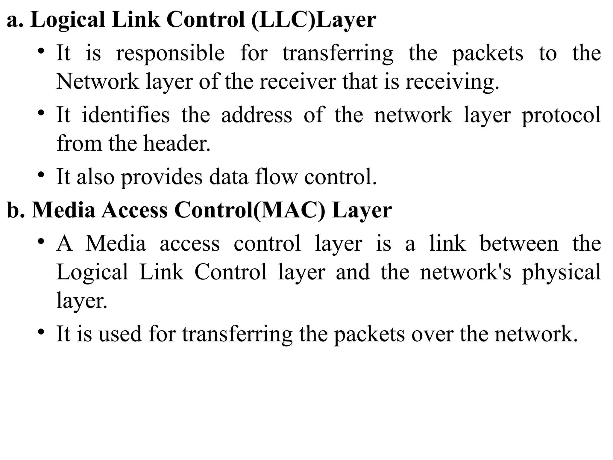 a. Logical Link Control (LLC)Layer
• It is responsible for transferring the packets to the
Network layer of the receiver that is receiving.
• It identifies the address of the network layer protocol
from the header.
• It also provides data flow control.
b. Media Access Control(MAC) Layer
• A Media access control layer is a link between the
Logical Link Control layer and the network's physical
layer.
• It is used for transferring the packets over the network.
 
