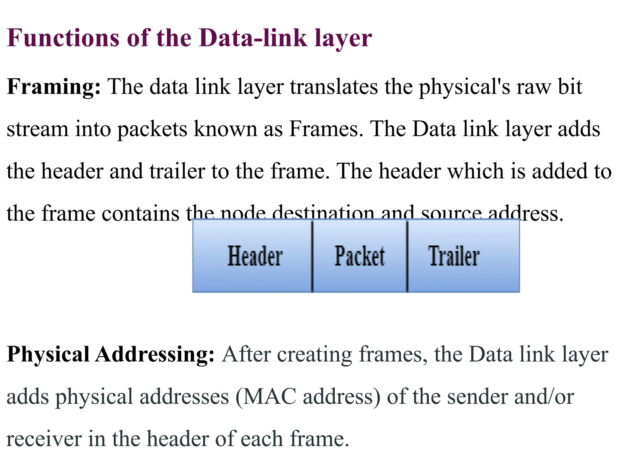 Functions of the Data-link layer
Framing: The data link layer translates the physical's raw bit
stream into packets known as Frames. The Data link layer adds
the header and trailer to the frame. The header which is added to
the frame contains the node destination and source address.
Physical Addressing: After creating frames, the Data link layer
adds physical addresses (MAC address) of the sender and/or
receiver in the header of each frame.
 