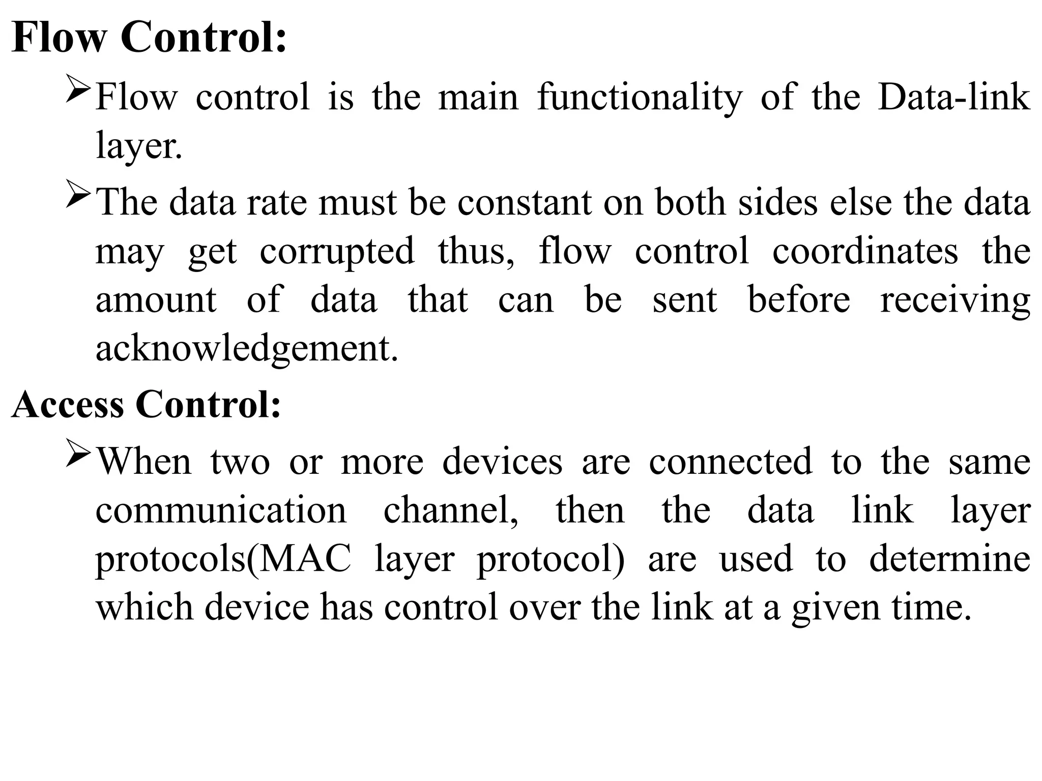 Flow Control:
Flow control is the main functionality of the Data-link
layer.
The data rate must be constant on both sides else the data
may get corrupted thus, flow control coordinates the
amount of data that can be sent before receiving
acknowledgement.
Access Control:
When two or more devices are connected to the same
communication channel, then the data link layer
protocols(MAC layer protocol) are used to determine
which device has control over the link at a given time.
 