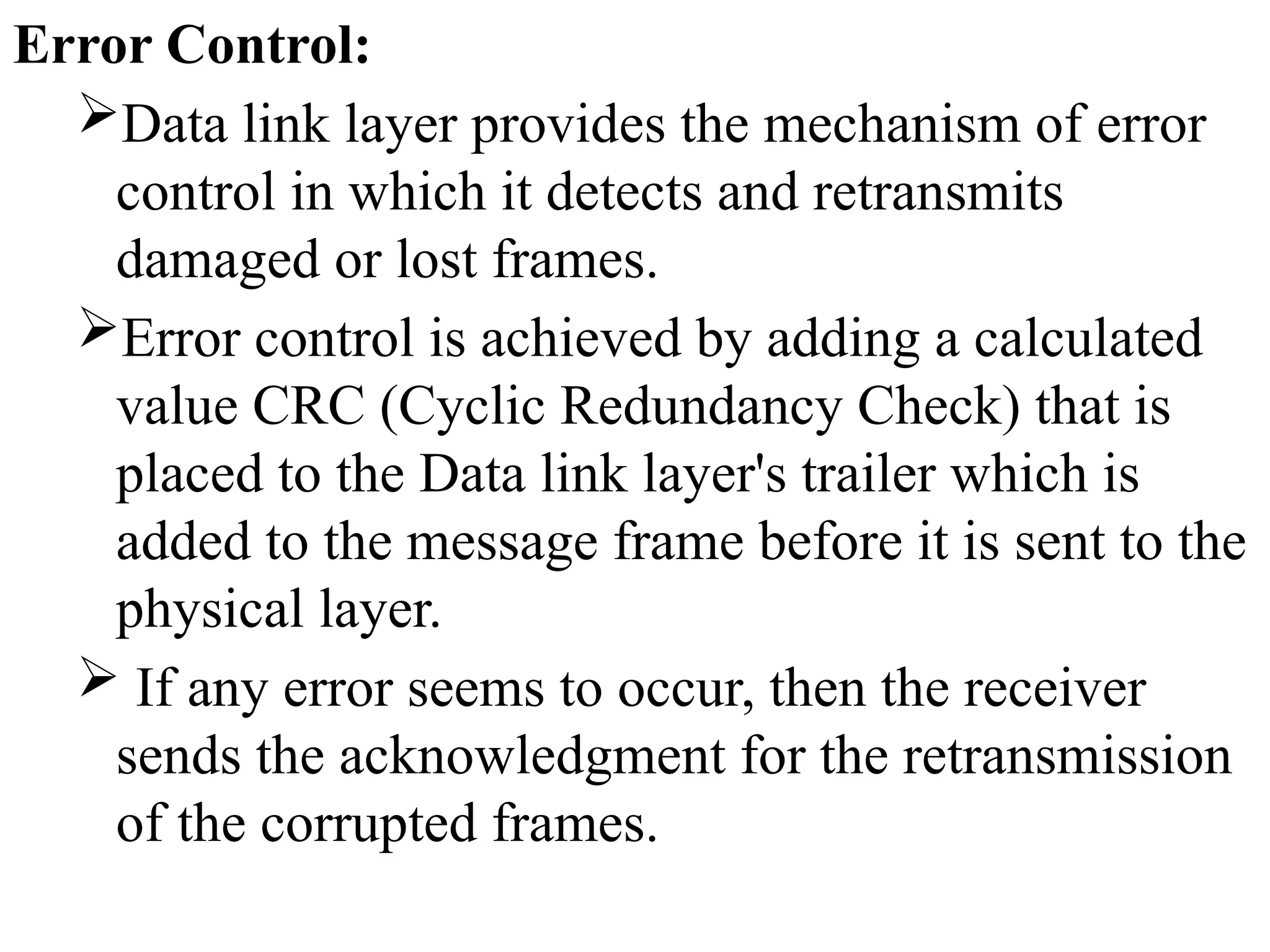 Error Control:
Data link layer provides the mechanism of error
control in which it detects and retransmits
damaged or lost frames.
Error control is achieved by adding a calculated
value CRC (Cyclic Redundancy Check) that is
placed to the Data link layer's trailer which is
added to the message frame before it is sent to the
physical layer.
 If any error seems to occur, then the receiver
sends the acknowledgment for the retransmission
of the corrupted frames.
 
