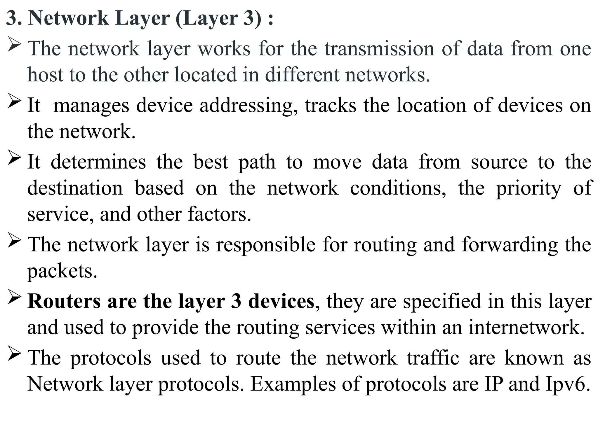 3. Network Layer (Layer 3) :
 The network layer works for the transmission of data from one
host to the other located in different networks.
 It manages device addressing, tracks the location of devices on
the network.
 It determines the best path to move data from source to the
destination based on the network conditions, the priority of
service, and other factors.
 The network layer is responsible for routing and forwarding the
packets.
 Routers are the layer 3 devices, they are specified in this layer
and used to provide the routing services within an internetwork.
 The protocols used to route the network traffic are known as
Network layer protocols. Examples of protocols are IP and Ipv6.
 