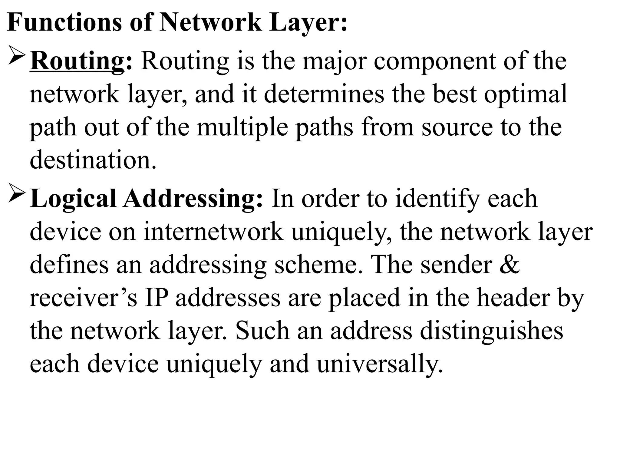 Functions of Network Layer:
Routing: Routing is the major component of the
network layer, and it determines the best optimal
path out of the multiple paths from source to the
destination.
Logical Addressing: In order to identify each
device on internetwork uniquely, the network layer
defines an addressing scheme. The sender &
receiver’s IP addresses are placed in the header by
the network layer. Such an address distinguishes
each device uniquely and universally.
 