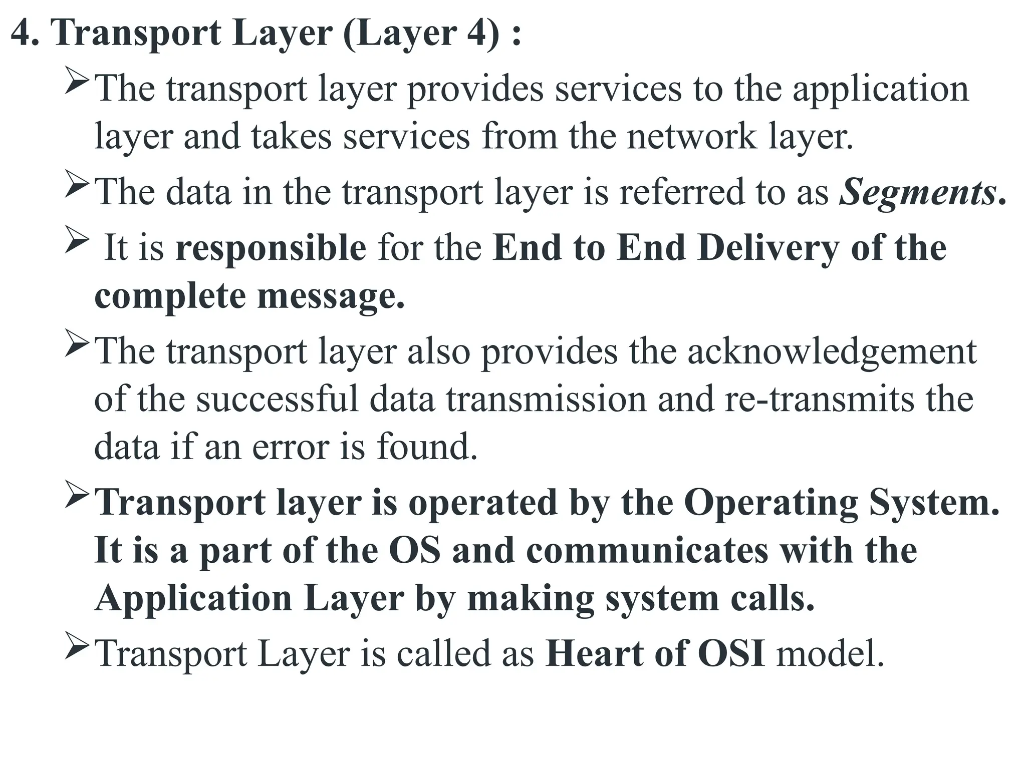 4. Transport Layer (Layer 4) :
The transport layer provides services to the application
layer and takes services from the network layer.
The data in the transport layer is referred to as Segments.
 It is responsible for the End to End Delivery of the
complete message.
The transport layer also provides the acknowledgement
of the successful data transmission and re-transmits the
data if an error is found.
Transport layer is operated by the Operating System.
It is a part of the OS and communicates with the
Application Layer by making system calls.
Transport Layer is called as Heart of OSI model.
 