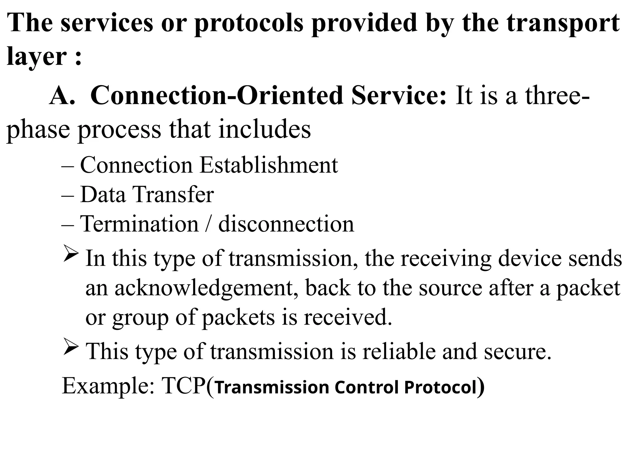 The services or protocols provided by the transport
layer :
A. Connection-Oriented Service: It is a three-
phase process that includes
– Connection Establishment
– Data Transfer
– Termination / disconnection
 In this type of transmission, the receiving device sends
an acknowledgement, back to the source after a packet
or group of packets is received.
 This type of transmission is reliable and secure.
Example: TCP(Transmission Control Protocol)
 