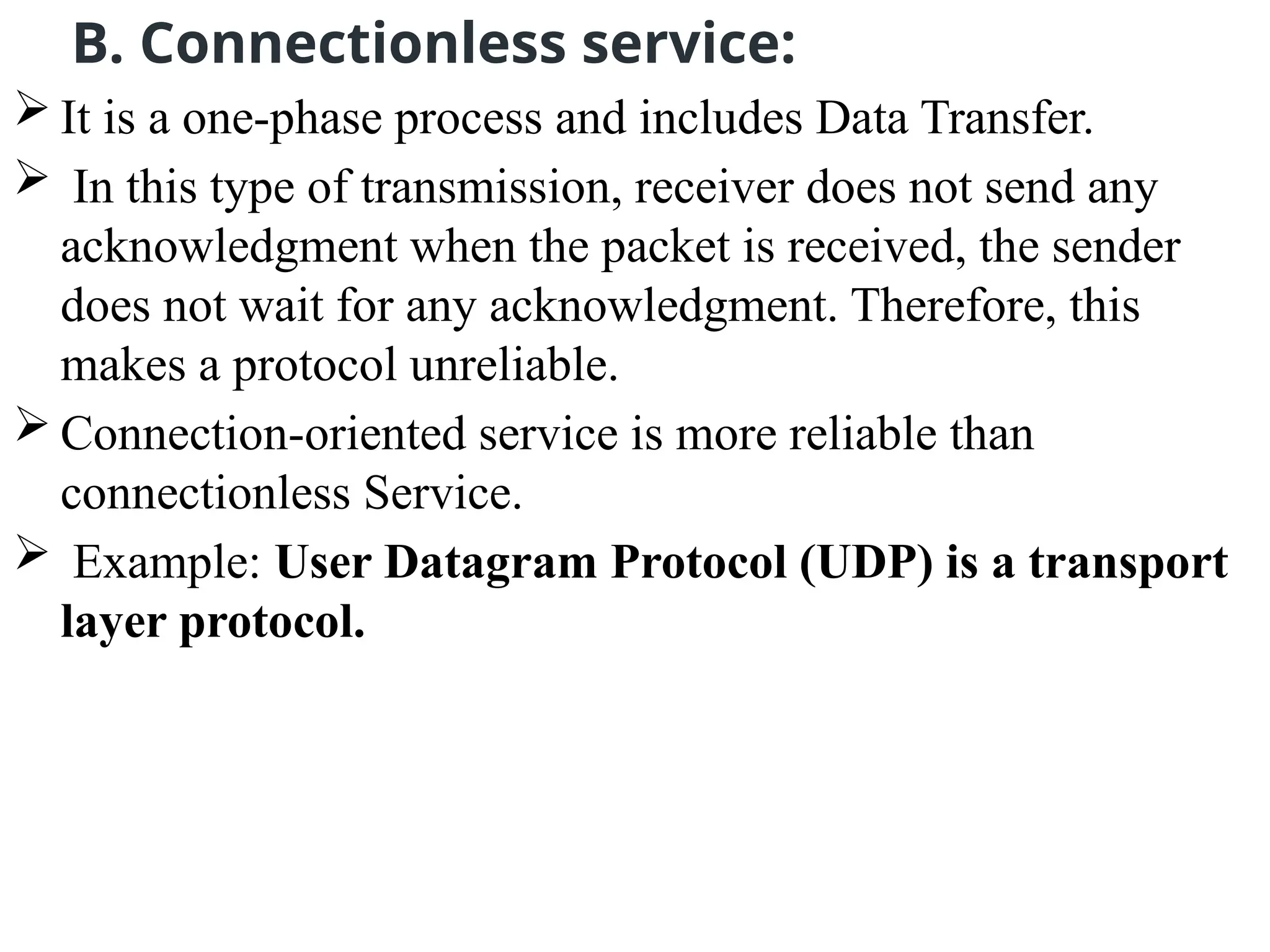 B. Connectionless service:
 It is a one-phase process and includes Data Transfer.
 In this type of transmission, receiver does not send any
acknowledgment when the packet is received, the sender
does not wait for any acknowledgment. Therefore, this
makes a protocol unreliable.
 Connection-oriented service is more reliable than
connectionless Service.
 Example: User Datagram Protocol (UDP) is a transport
layer protocol.
 