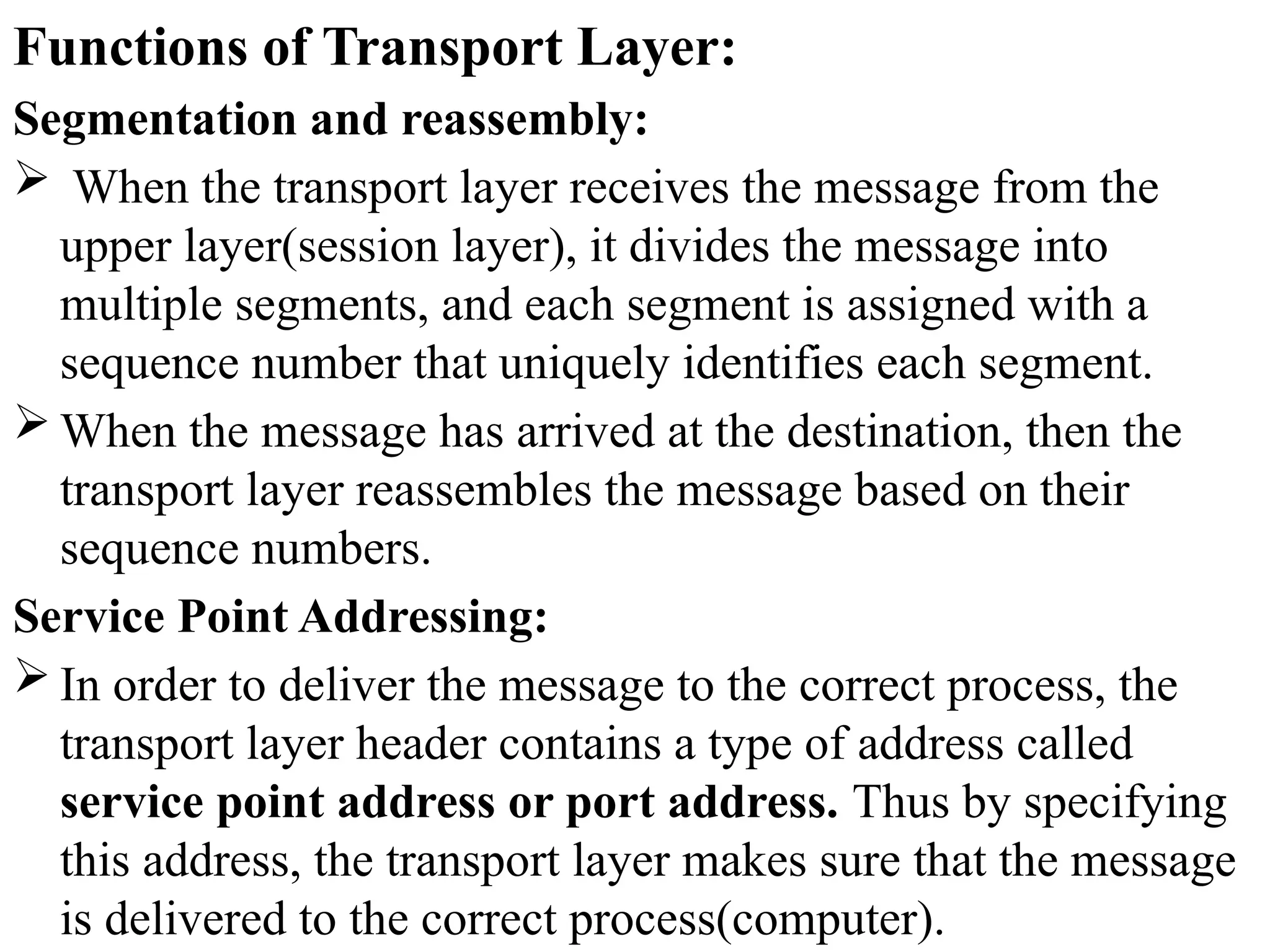 Functions of Transport Layer:
Segmentation and reassembly:
 When the transport layer receives the message from the
upper layer(session layer), it divides the message into
multiple segments, and each segment is assigned with a
sequence number that uniquely identifies each segment.
 When the message has arrived at the destination, then the
transport layer reassembles the message based on their
sequence numbers.
Service Point Addressing:
 In order to deliver the message to the correct process, the
transport layer header contains a type of address called
service point address or port address. Thus by specifying
this address, the transport layer makes sure that the message
is delivered to the correct process(computer).
 