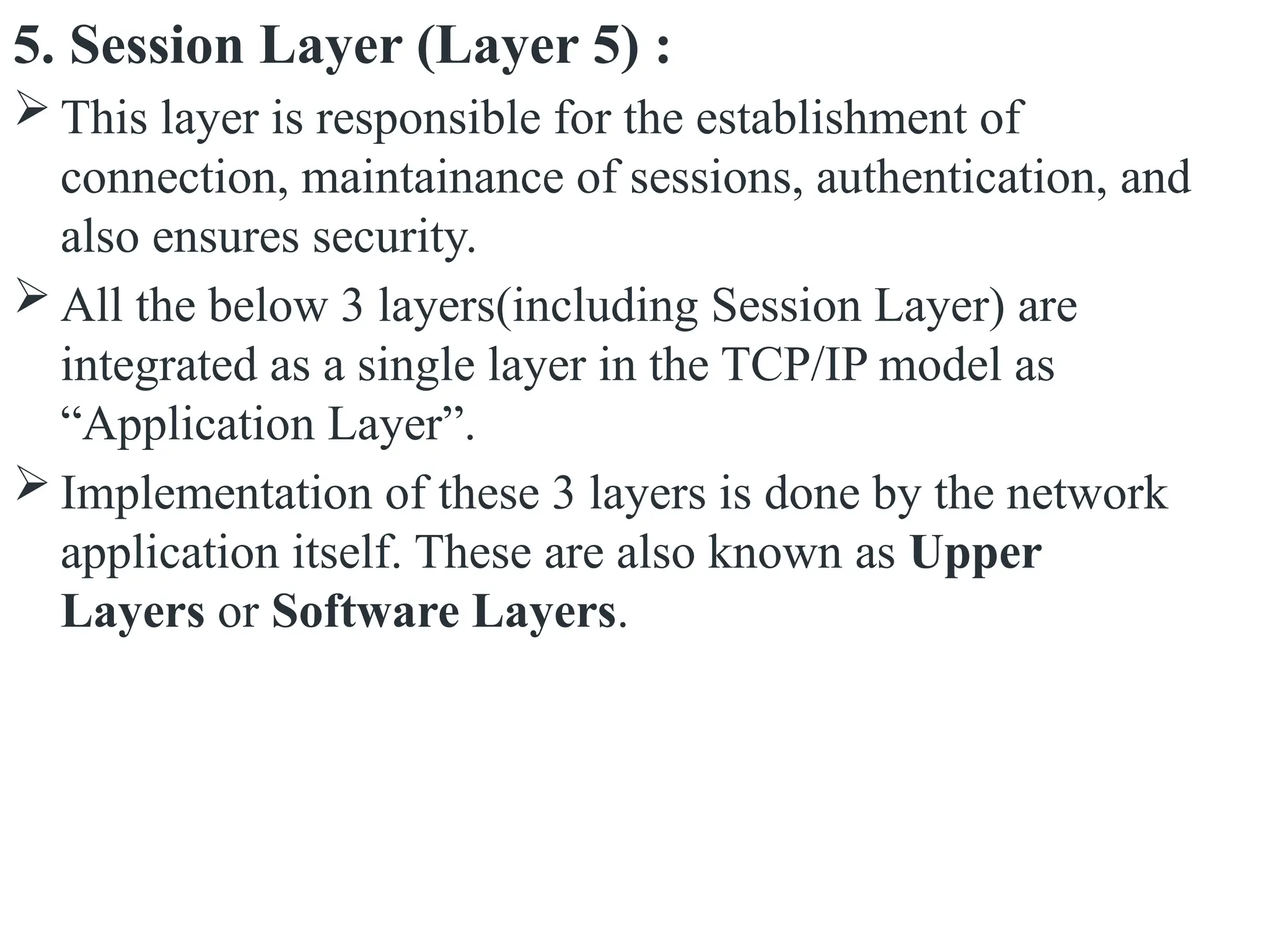 5. Session Layer (Layer 5) :
 This layer is responsible for the establishment of
connection, maintainance of sessions, authentication, and
also ensures security.
 All the below 3 layers(including Session Layer) are
integrated as a single layer in the TCP/IP model as
“Application Layer”.
 Implementation of these 3 layers is done by the network
application itself. These are also known as Upper
Layers or Software Layers.
 