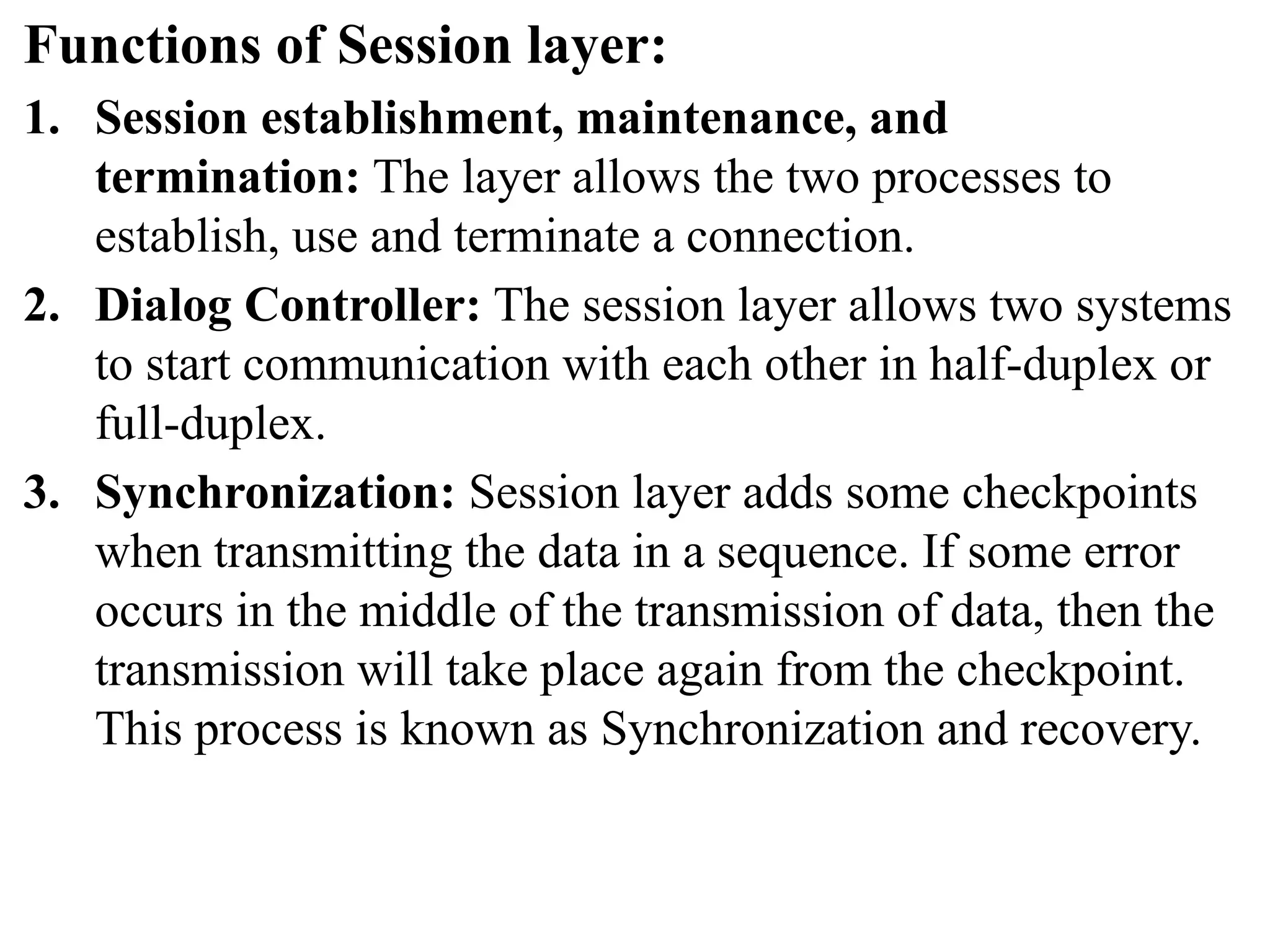Functions of Session layer:
1. Session establishment, maintenance, and
termination: The layer allows the two processes to
establish, use and terminate a connection.
2. Dialog Controller: The session layer allows two systems
to start communication with each other in half-duplex or
full-duplex.
3. Synchronization: Session layer adds some checkpoints
when transmitting the data in a sequence. If some error
occurs in the middle of the transmission of data, then the
transmission will take place again from the checkpoint.
This process is known as Synchronization and recovery.
 