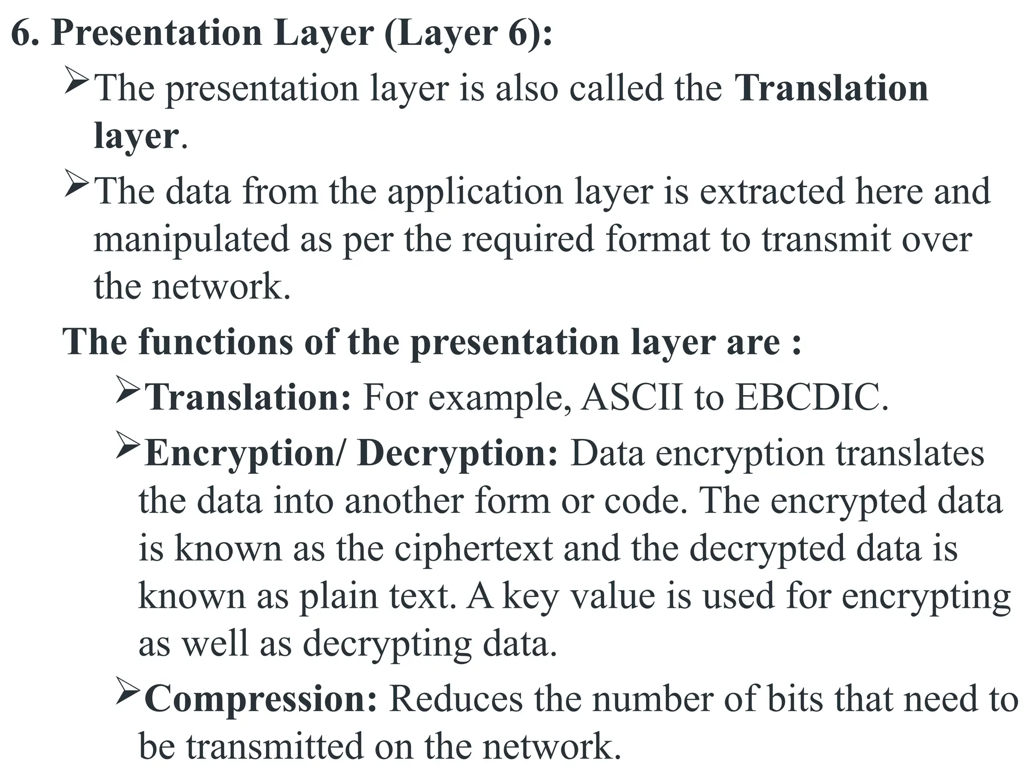6. Presentation Layer (Layer 6):
The presentation layer is also called the Translation
layer.
The data from the application layer is extracted here and
manipulated as per the required format to transmit over
the network.
The functions of the presentation layer are :
Translation: For example, ASCII to EBCDIC.
Encryption/ Decryption: Data encryption translates
the data into another form or code. The encrypted data
is known as the ciphertext and the decrypted data is
known as plain text. A key value is used for encrypting
as well as decrypting data.
Compression: Reduces the number of bits that need to
be transmitted on the network.
 