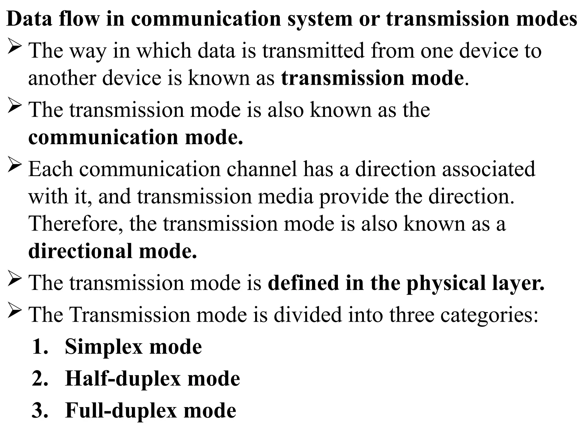 Data flow in communication system or transmission modes
 The way in which data is transmitted from one device to
another device is known as transmission mode.
 The transmission mode is also known as the
communication mode.
 Each communication channel has a direction associated
with it, and transmission media provide the direction.
Therefore, the transmission mode is also known as a
directional mode.
 The transmission mode is defined in the physical layer.
 The Transmission mode is divided into three categories:
1. Simplex mode
2. Half-duplex mode
3. Full-duplex mode
 