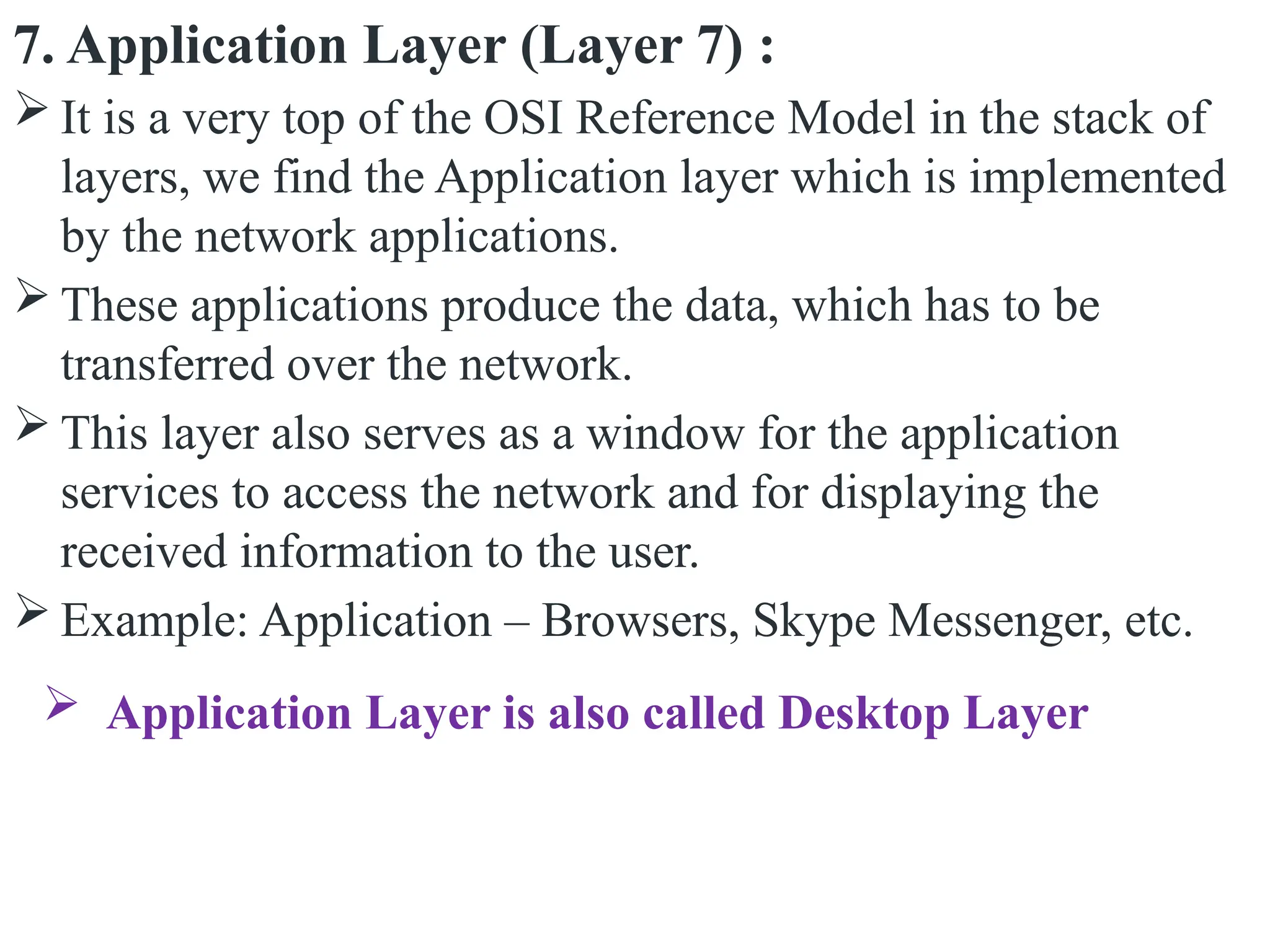 7. Application Layer (Layer 7) :
 It is a very top of the OSI Reference Model in the stack of
layers, we find the Application layer which is implemented
by the network applications.
 These applications produce the data, which has to be
transferred over the network.
 This layer also serves as a window for the application
services to access the network and for displaying the
received information to the user.
 Example: Application – Browsers, Skype Messenger, etc.
 Application Layer is also called Desktop Layer
 