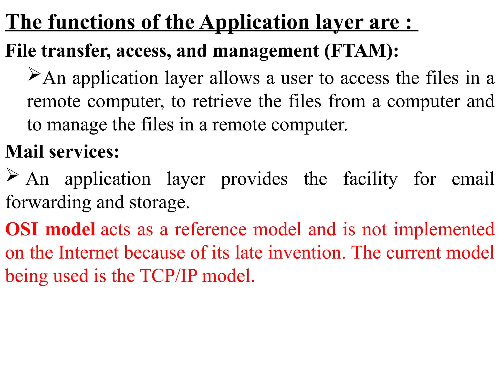 The functions of the Application layer are :
File transfer, access, and management (FTAM):
An application layer allows a user to access the files in a
remote computer, to retrieve the files from a computer and
to manage the files in a remote computer.
Mail services:
 An application layer provides the facility for email
forwarding and storage.
OSI model acts as a reference model and is not implemented
on the Internet because of its late invention. The current model
being used is the TCP/IP model.
 