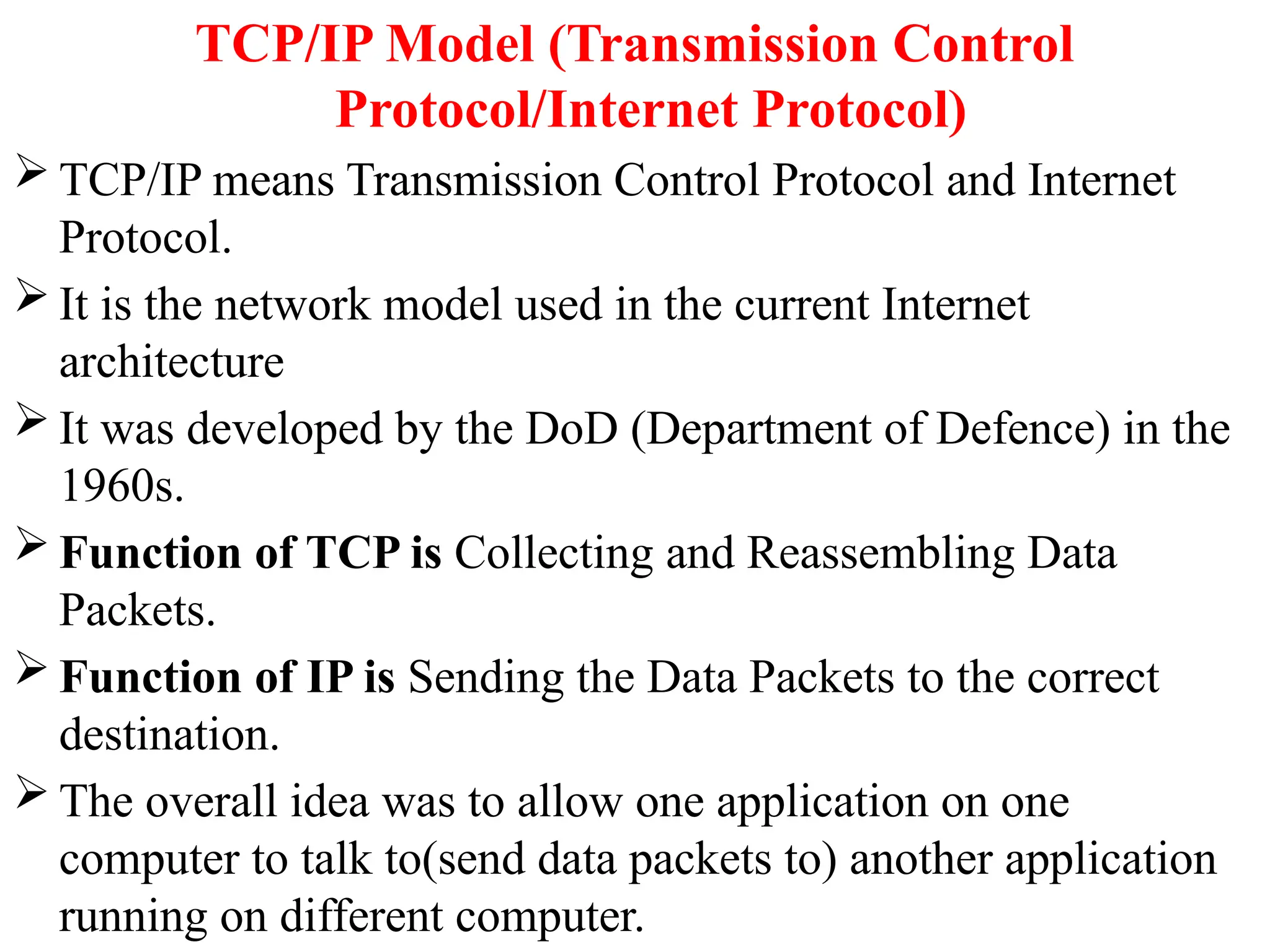 TCP/IP Model (Transmission Control
Protocol/Internet Protocol)
 TCP/IP means Transmission Control Protocol and Internet
Protocol.
 It is the network model used in the current Internet
architecture
 It was developed by the DoD (Department of Defence) in the
1960s.
 Function of TCP is Collecting and Reassembling Data
Packets.
 Function of IP is Sending the Data Packets to the correct
destination.
 The overall idea was to allow one application on one
computer to talk to(send data packets to) another application
running on different computer.
 