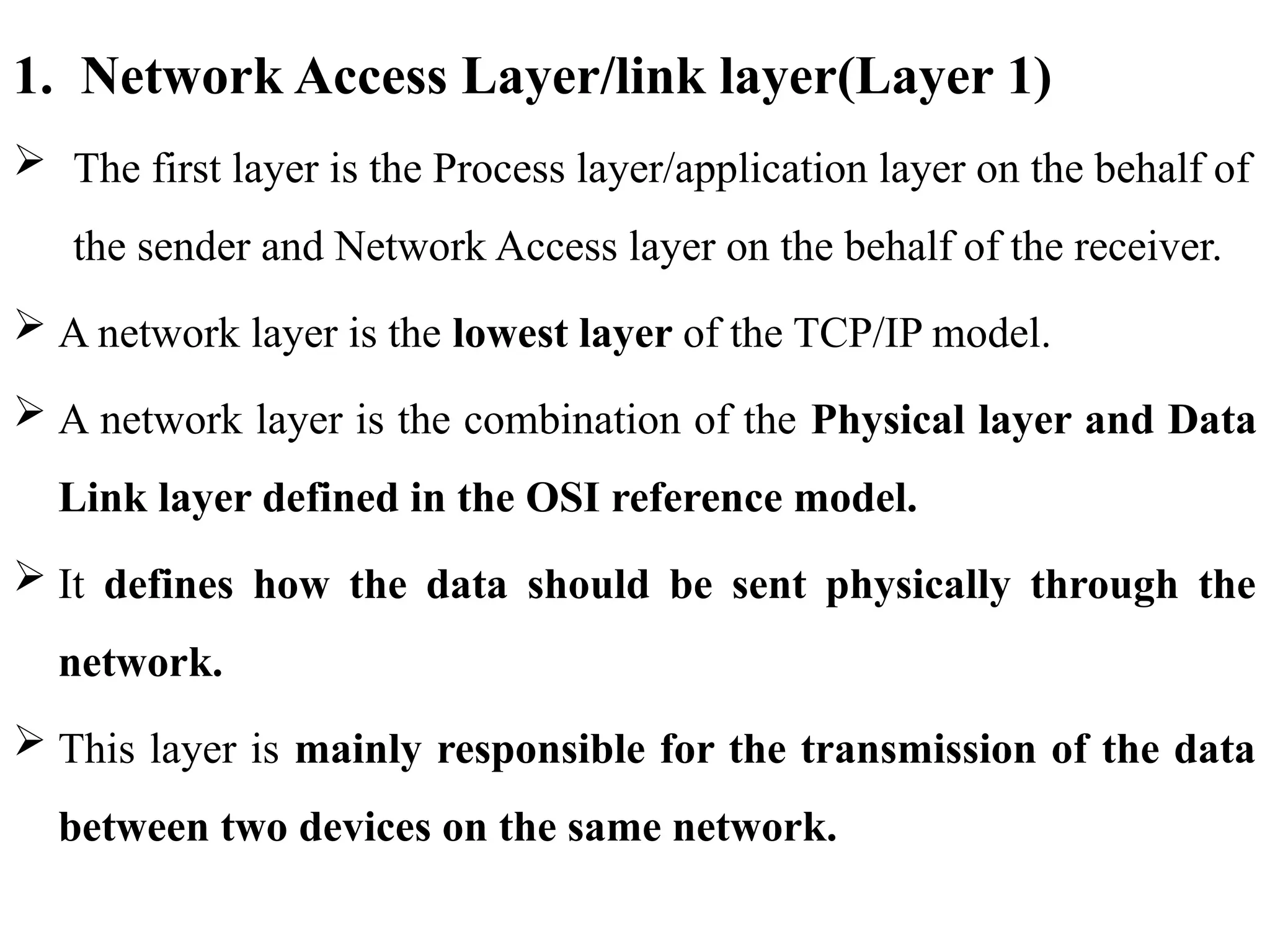1. Network Access Layer/link layer(Layer 1)
 The first layer is the Process layer/application layer on the behalf of
the sender and Network Access layer on the behalf of the receiver.
 A network layer is the lowest layer of the TCP/IP model.
 A network layer is the combination of the Physical layer and Data
Link layer defined in the OSI reference model.
 It defines how the data should be sent physically through the
network.
 This layer is mainly responsible for the transmission of the data
between two devices on the same network.
 