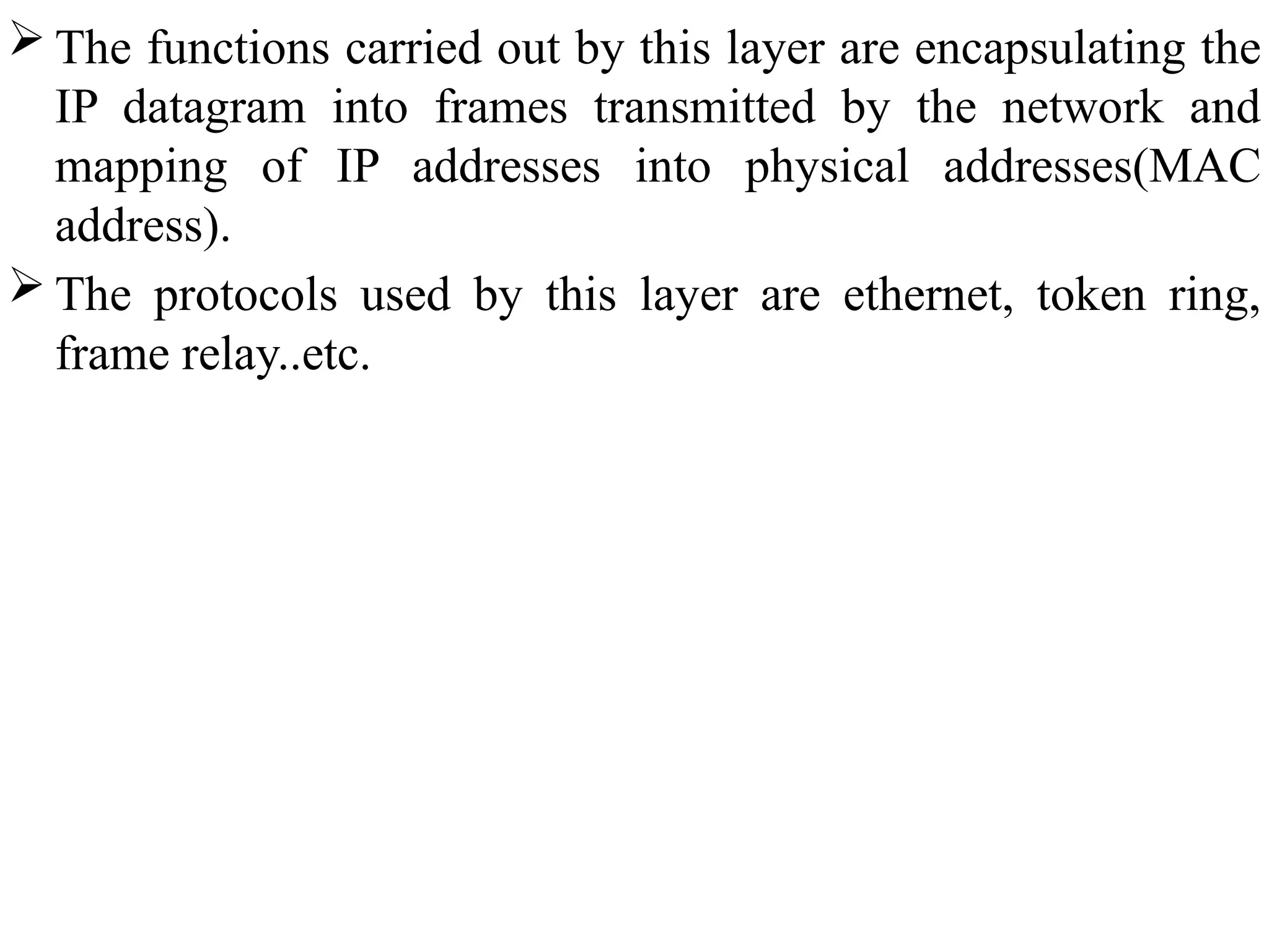  The functions carried out by this layer are encapsulating the
IP datagram into frames transmitted by the network and
mapping of IP addresses into physical addresses(MAC
address).
 The protocols used by this layer are ethernet, token ring,
frame relay..etc.
 