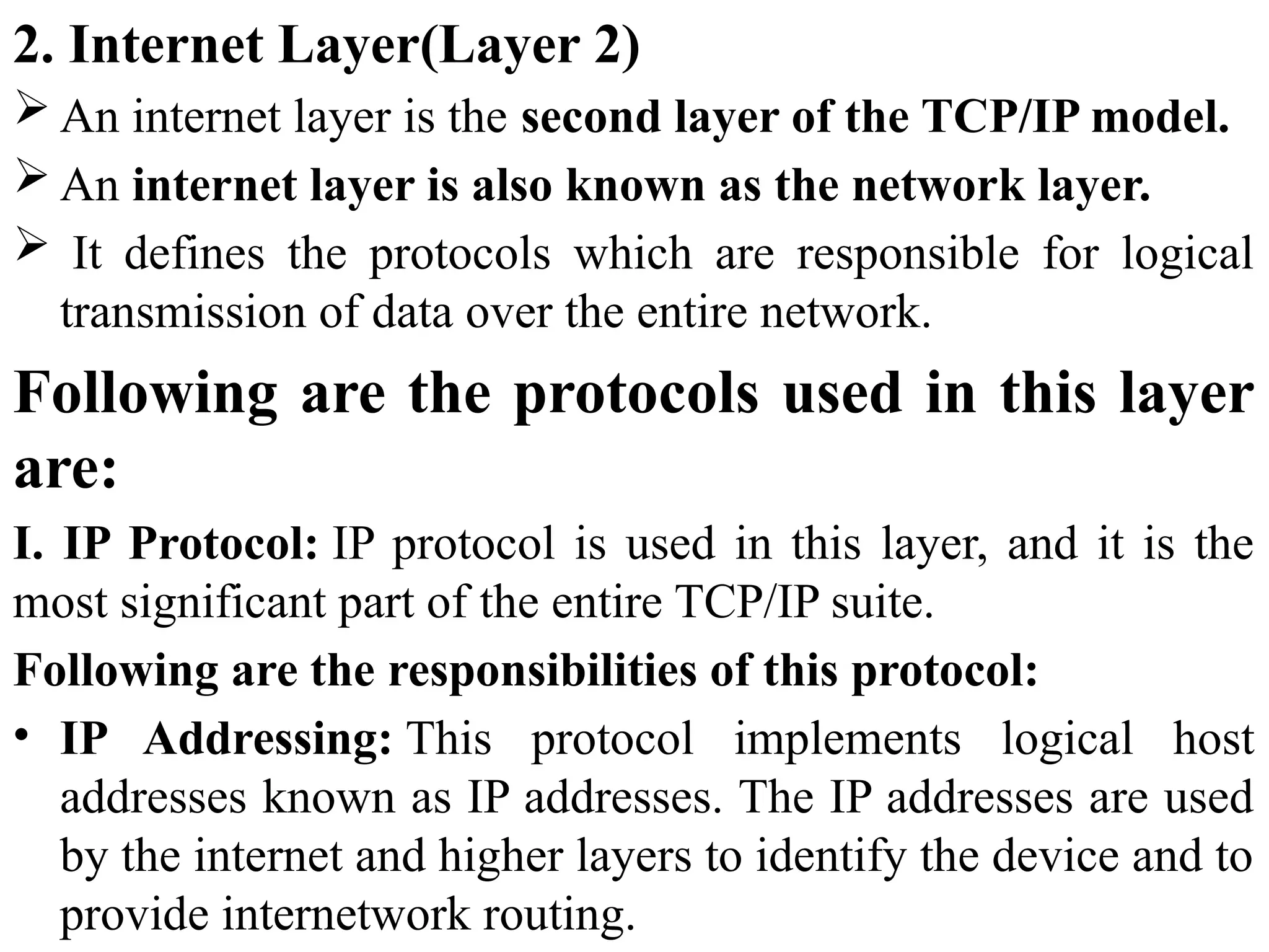2. Internet Layer(Layer 2)
 An internet layer is the second layer of the TCP/IP model.
 An internet layer is also known as the network layer.
 It defines the protocols which are responsible for logical
transmission of data over the entire network.
Following are the protocols used in this layer
are:
I. IP Protocol: IP protocol is used in this layer, and it is the
most significant part of the entire TCP/IP suite.
Following are the responsibilities of this protocol:
• IP Addressing: This protocol implements logical host
addresses known as IP addresses. The IP addresses are used
by the internet and higher layers to identify the device and to
provide internetwork routing.
 