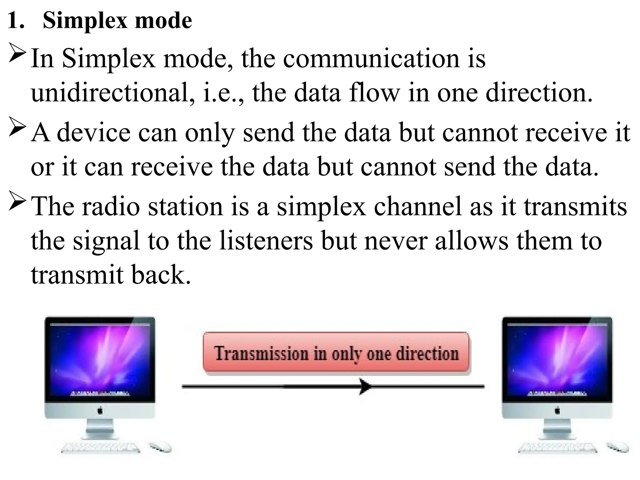 1. Simplex mode
In Simplex mode, the communication is
unidirectional, i.e., the data flow in one direction.
A device can only send the data but cannot receive it
or it can receive the data but cannot send the data.
The radio station is a simplex channel as it transmits
the signal to the listeners but never allows them to
transmit back.
 