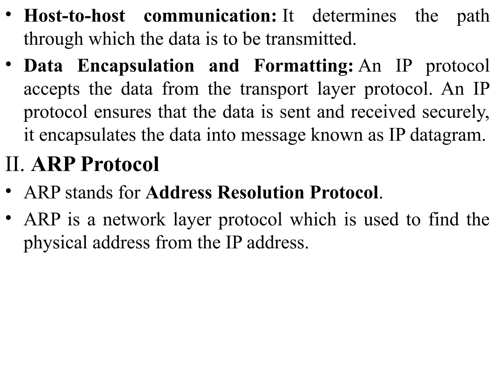 • Host-to-host communication: It determines the path
through which the data is to be transmitted.
• Data Encapsulation and Formatting: An IP protocol
accepts the data from the transport layer protocol. An IP
protocol ensures that the data is sent and received securely,
it encapsulates the data into message known as IP datagram.
II. ARP Protocol
• ARP stands for Address Resolution Protocol.
• ARP is a network layer protocol which is used to find the
physical address from the IP address.
 