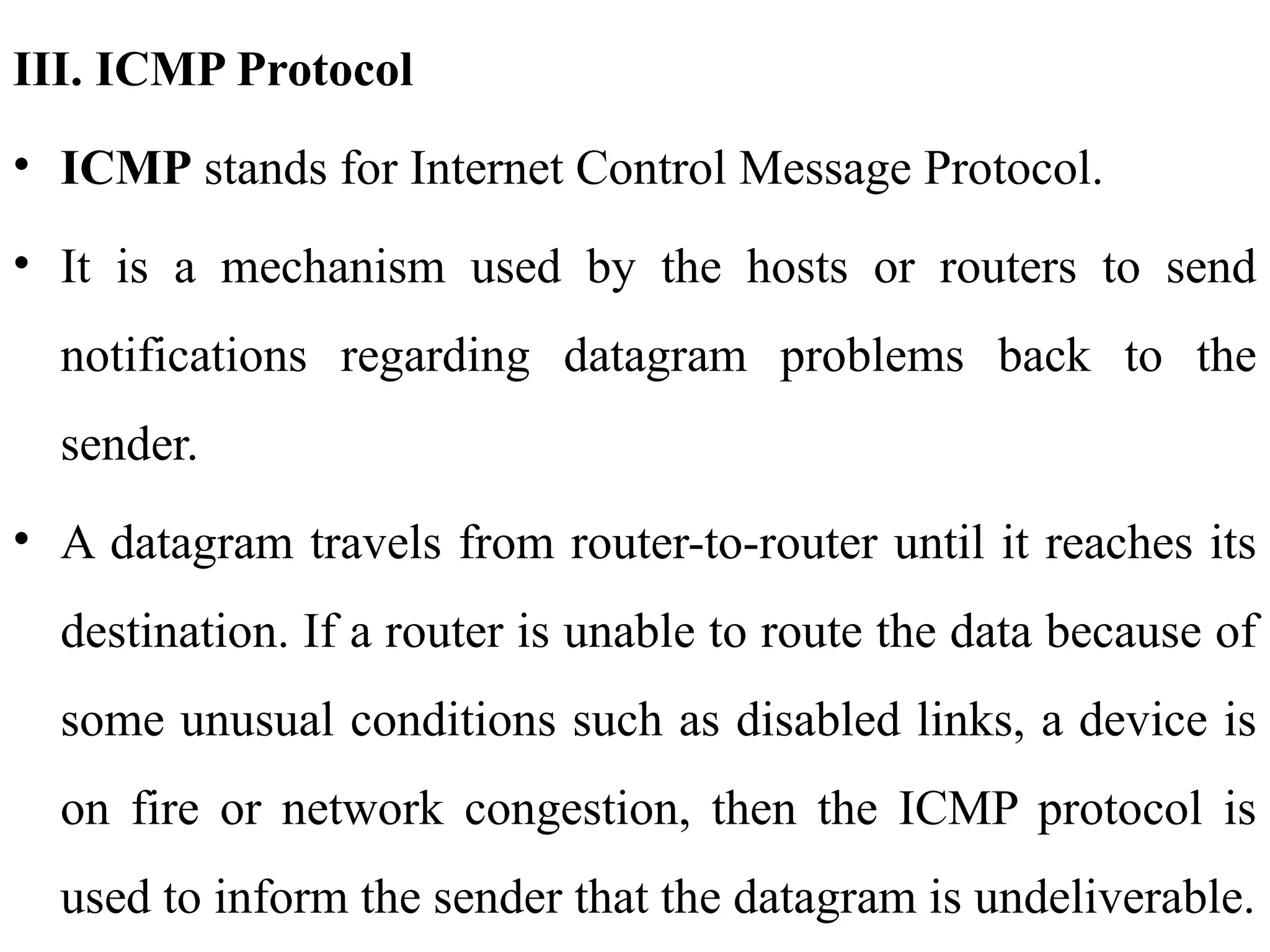 III. ICMP Protocol
• ICMP stands for Internet Control Message Protocol.
• It is a mechanism used by the hosts or routers to send
notifications regarding datagram problems back to the
sender.
• A datagram travels from router-to-router until it reaches its
destination. If a router is unable to route the data because of
some unusual conditions such as disabled links, a device is
on fire or network congestion, then the ICMP protocol is
used to inform the sender that the datagram is undeliverable.
 