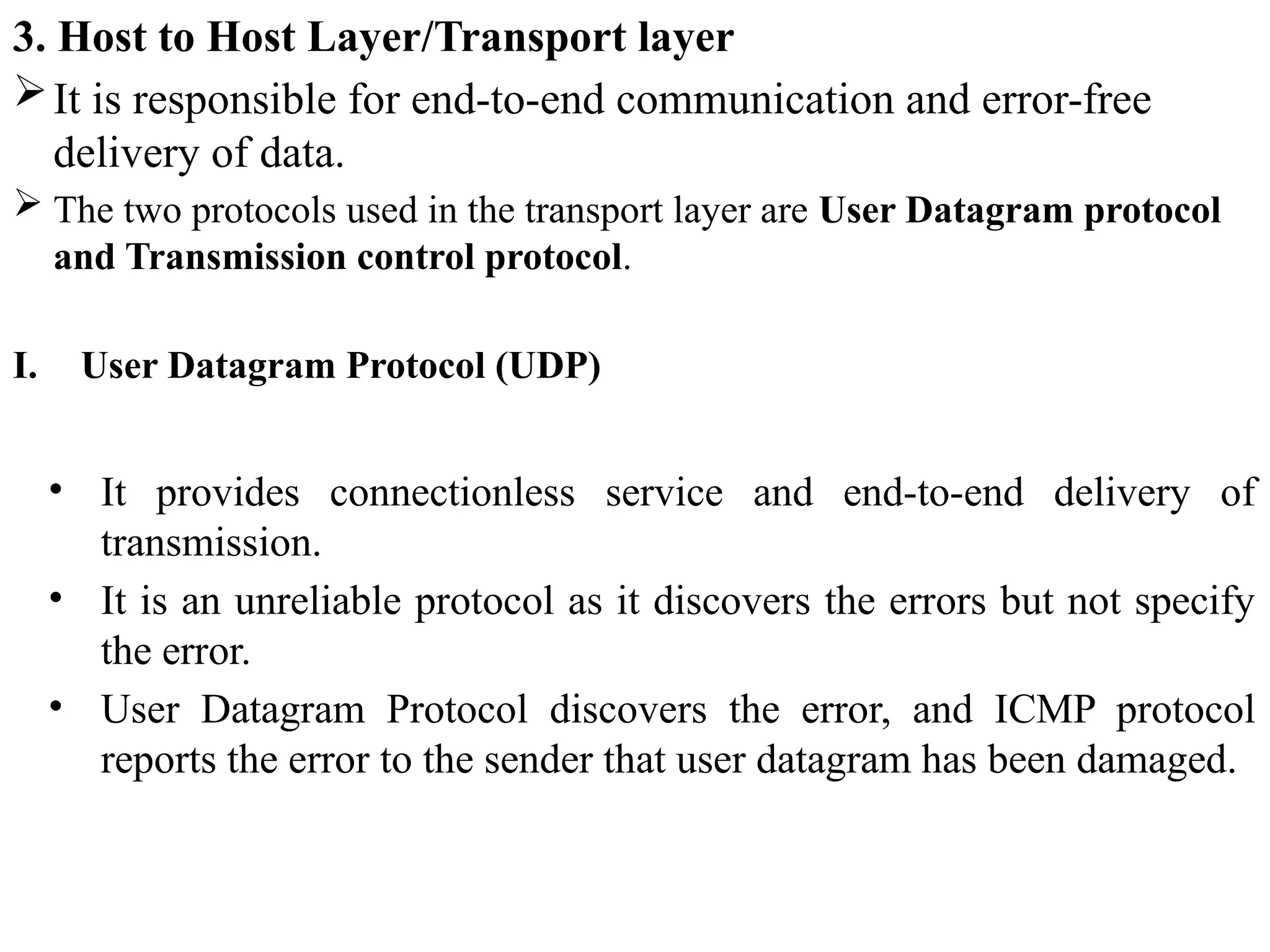 3. Host to Host Layer/Transport layer
It is responsible for end-to-end communication and error-free
delivery of data.
 The two protocols used in the transport layer are User Datagram protocol
and Transmission control protocol.
I. User Datagram Protocol (UDP)
• It provides connectionless service and end-to-end delivery of
transmission.
• It is an unreliable protocol as it discovers the errors but not specify
the error.
• User Datagram Protocol discovers the error, and ICMP protocol
reports the error to the sender that user datagram has been damaged.
 