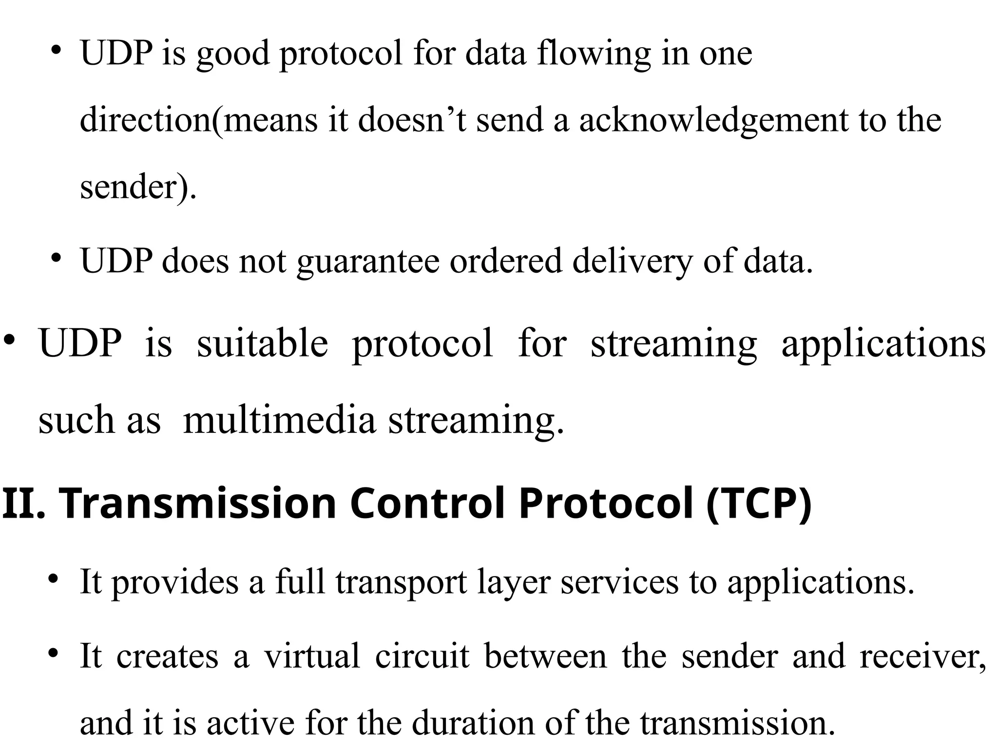 • UDP is good protocol for data flowing in one
direction(means it doesn’t send a acknowledgement to the
sender).
• UDP does not guarantee ordered delivery of data.
• UDP is suitable protocol for streaming applications
such as multimedia streaming.
II. Transmission Control Protocol (TCP)
• It provides a full transport layer services to applications.
• It creates a virtual circuit between the sender and receiver,
and it is active for the duration of the transmission.
 