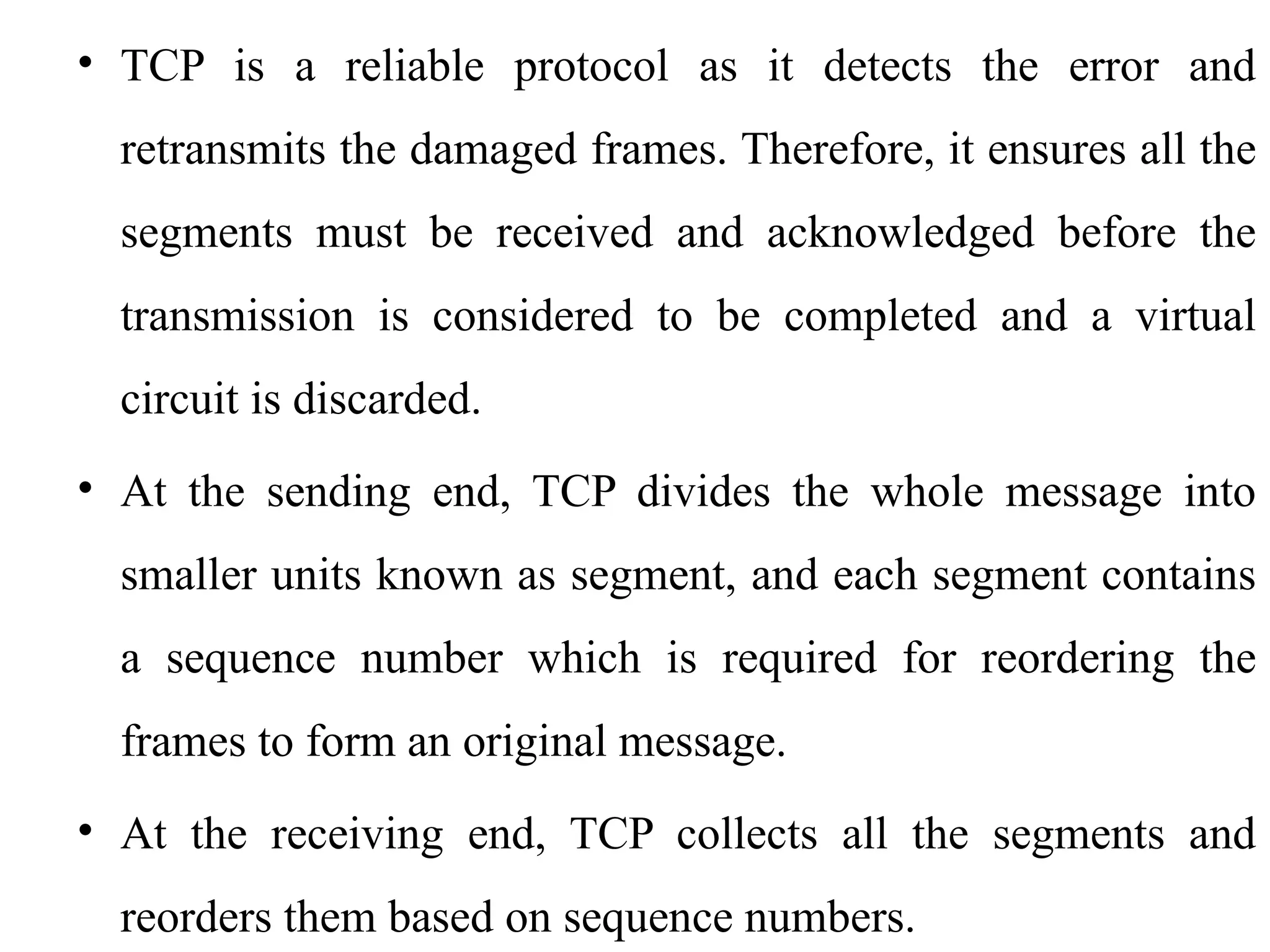 • TCP is a reliable protocol as it detects the error and
retransmits the damaged frames. Therefore, it ensures all the
segments must be received and acknowledged before the
transmission is considered to be completed and a virtual
circuit is discarded.
• At the sending end, TCP divides the whole message into
smaller units known as segment, and each segment contains
a sequence number which is required for reordering the
frames to form an original message.
• At the receiving end, TCP collects all the segments and
reorders them based on sequence numbers.
 